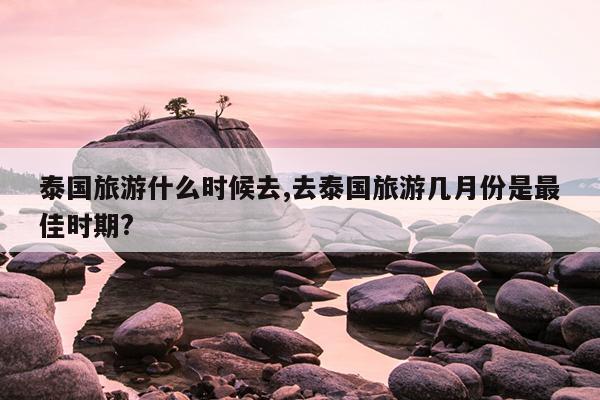 泰国旅游什么时候去,去泰国旅游几月份是最佳时期?