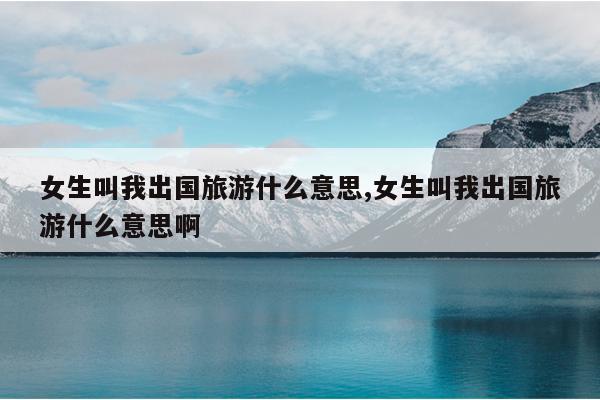 女生叫我出国旅游什么意思,女生叫我出国旅游什么意思啊