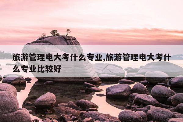 旅游管理电大考什么专业,旅游管理电大考什么专业比较好