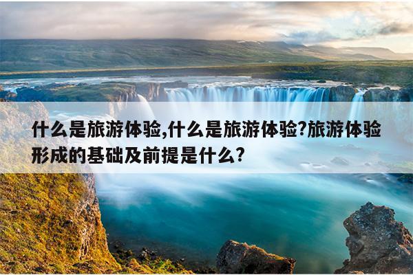 什么是旅游体验,什么是旅游体验?旅游体验形成的基础及前提是什么?