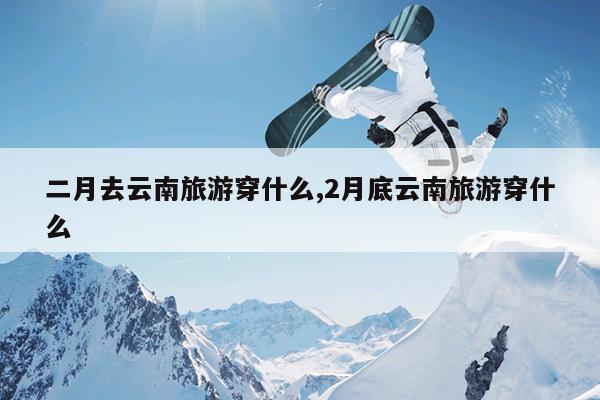 二月去云南旅游穿什么,2月底云南旅游穿什么