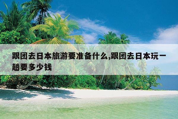 跟团去日本旅游要准备什么,跟团去日本玩一趟要多少钱