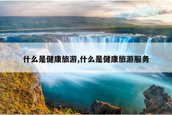 什么是健康旅游,什么是健康旅游服务