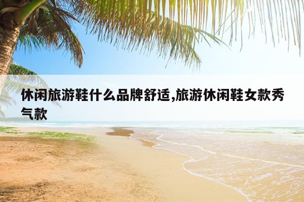 休闲旅游鞋什么品牌舒适,旅游休闲鞋女款秀气款