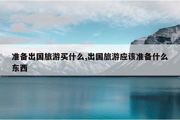 准备出国旅游买什么,出国旅游应该准备什么东西