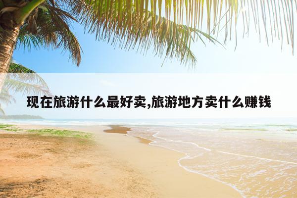 现在旅游什么最好卖,旅游地方卖什么赚钱