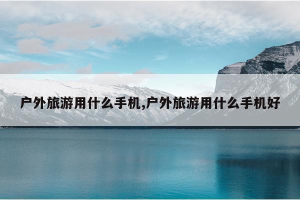 户外旅游用什么手机,户外旅游用什么手机好