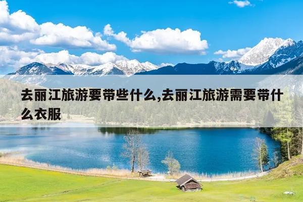 去丽江旅游要带些什么,去丽江旅游需要带什么衣服