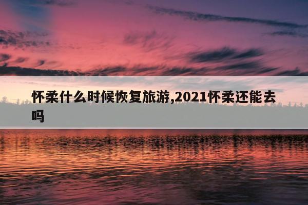 怀柔什么时候恢复旅游,2021怀柔还能去吗