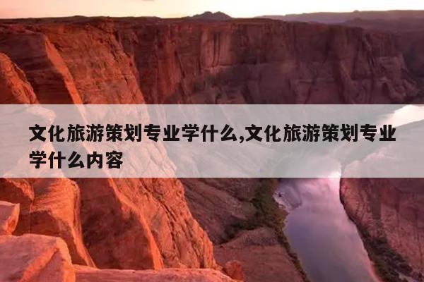 文化旅游策划专业学什么,文化旅游策划专业学什么内容