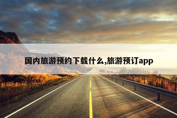 国内旅游预约下载什么,旅游预订app