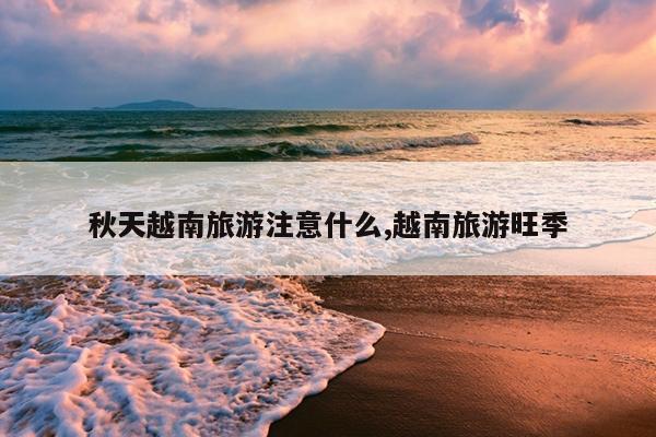 秋天越南旅游注意什么,越南旅游旺季
