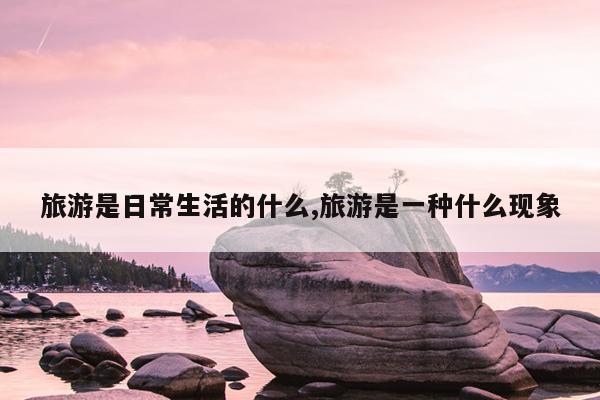 旅游是日常生活的什么,旅游是一种什么现象