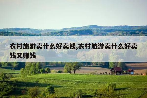 农村旅游卖什么好卖钱,农村旅游卖什么好卖钱又赚钱