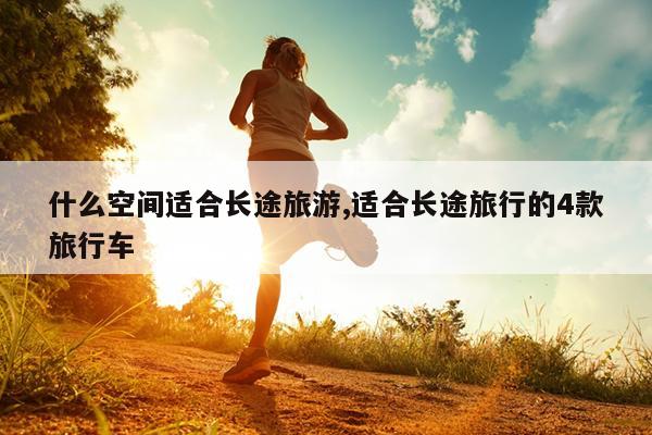什么空间适合长途旅游,适合长途旅行的4款旅行车