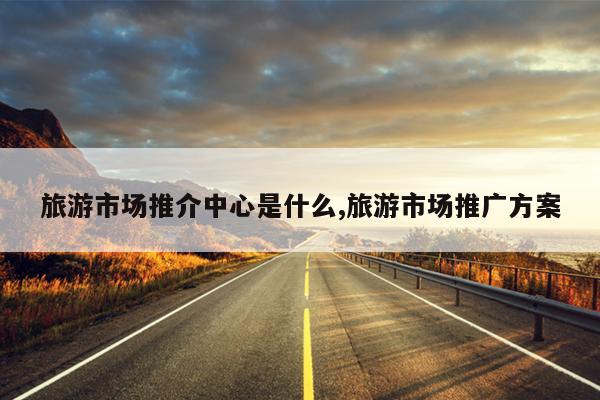 旅游市场推介中心是什么,旅游市场推广方案