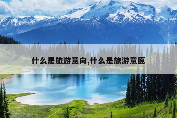 什么是旅游意向,什么是旅游意愿