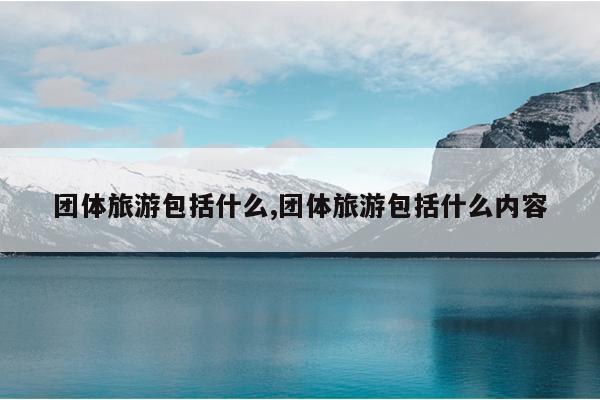 团体旅游包括什么,团体旅游包括什么内容