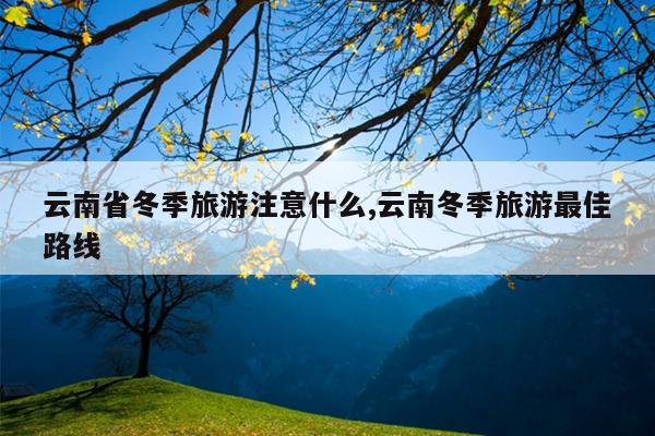 云南省冬季旅游注意什么,云南冬季旅游最佳路线