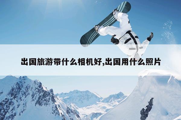 出国旅游带什么相机好,出国用什么照片