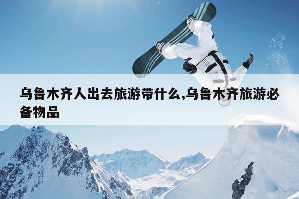 乌鲁木齐人出去旅游带什么,乌鲁木齐旅游必备物品