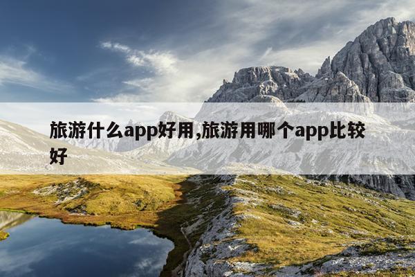 旅游什么app好用,旅游用哪个app比较好