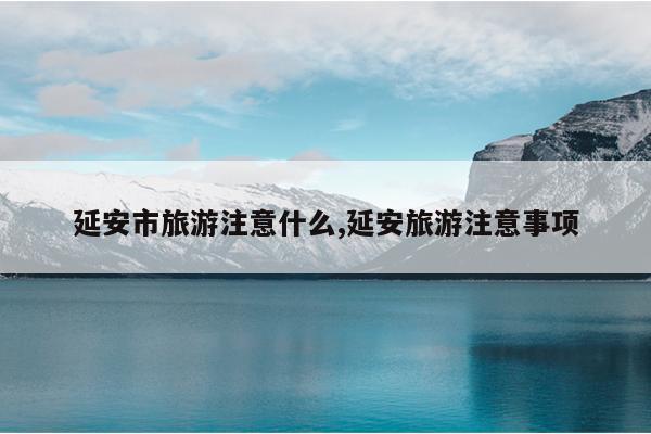 延安市旅游注意什么,延安旅游注意事项