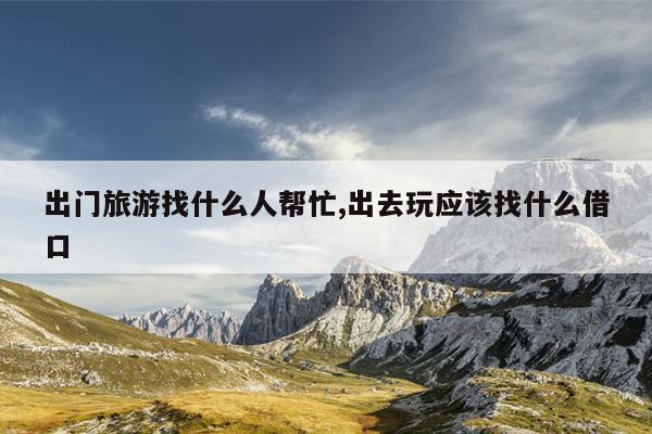 出门旅游找什么人帮忙,出去玩应该找什么借口