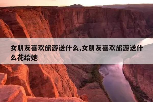 女朋友喜欢旅游送什么,女朋友喜欢旅游送什么花给她