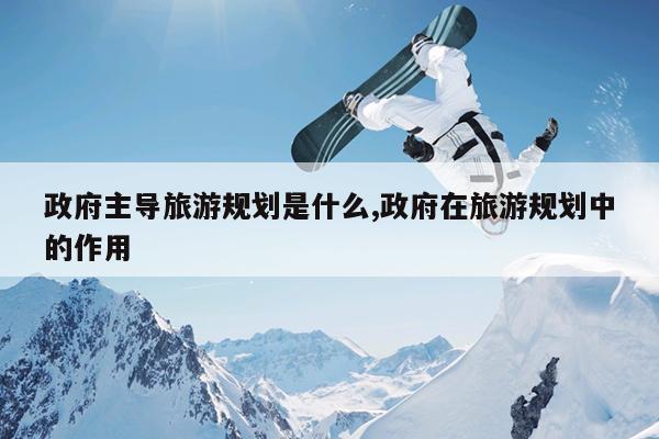 政府主导旅游规划是什么,政府在旅游规划中的作用