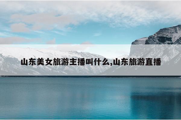 山东美女旅游主播叫什么,山东旅游直播