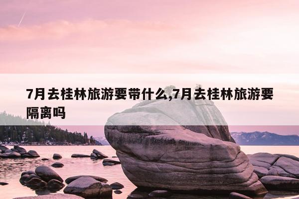 7月去桂林旅游要带什么,7月去桂林旅游要隔离吗