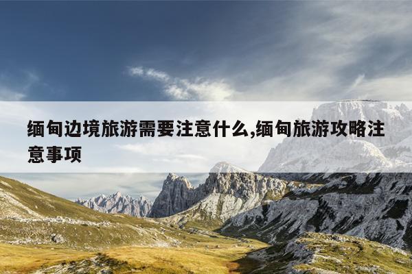 缅甸边境旅游需要注意什么,缅甸旅游攻略注意事项