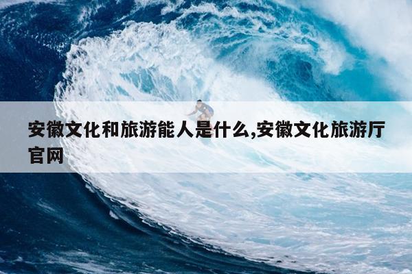 安徽文化和旅游能人是什么,安徽文化旅游厅官网