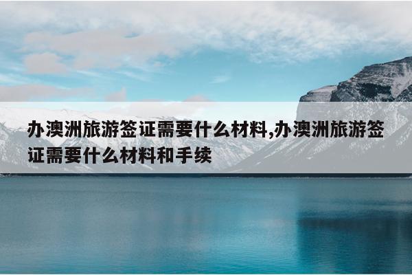 办澳洲旅游签证需要什么材料,办澳洲旅游签证需要什么材料和手续