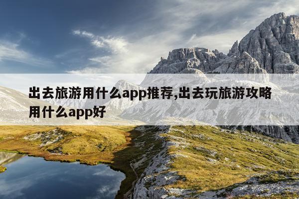 出去旅游用什么app推荐,出去玩旅游攻略用什么app好