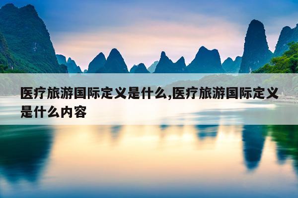 医疗旅游国际定义是什么,医疗旅游国际定义是什么内容