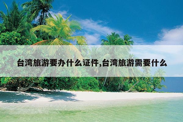 台湾旅游要办什么证件,台湾旅游需要什么