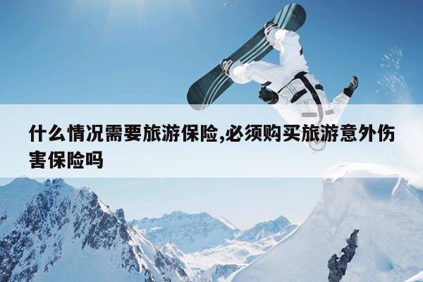 什么情况需要旅游保险,必须购买旅游意外伤害保险吗