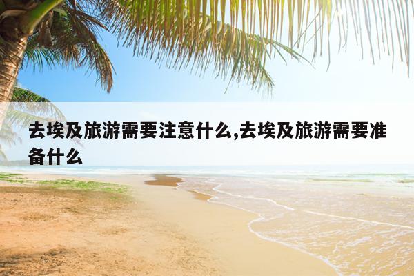 去埃及旅游需要注意什么,去埃及旅游需要准备什么