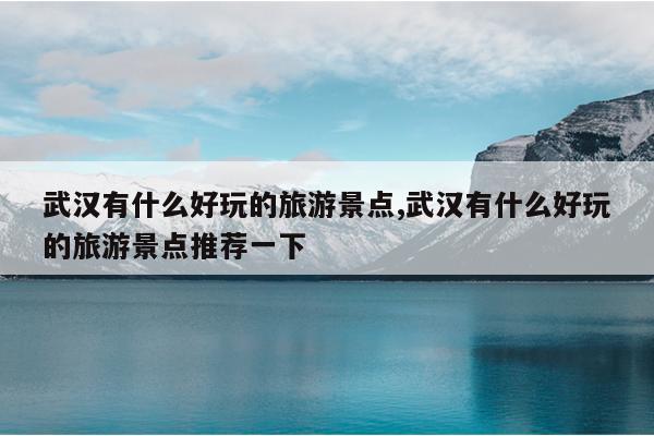 武汉有什么好玩的旅游景点,武汉有什么好玩的旅游景点推荐一下