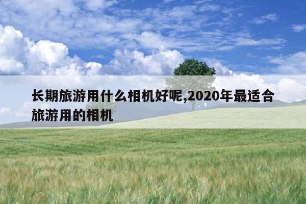 长期旅游用什么相机好呢,2020年最适合旅游用的相机