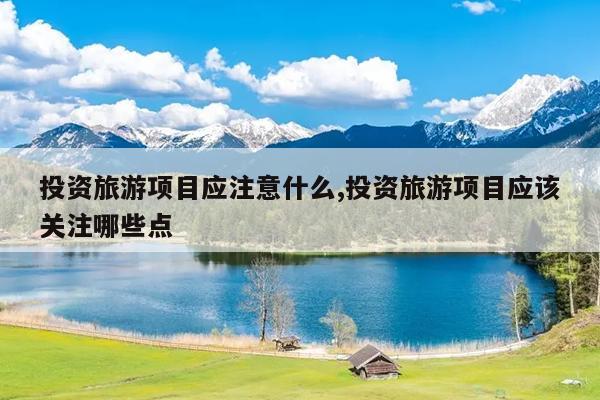 投资旅游项目应注意什么,投资旅游项目应该关注哪些点