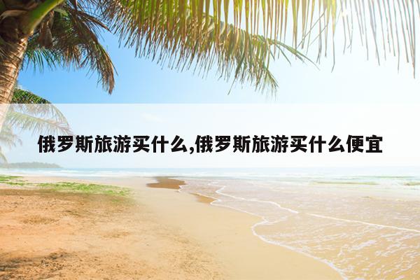 俄罗斯旅游买什么,俄罗斯旅游买什么便宜