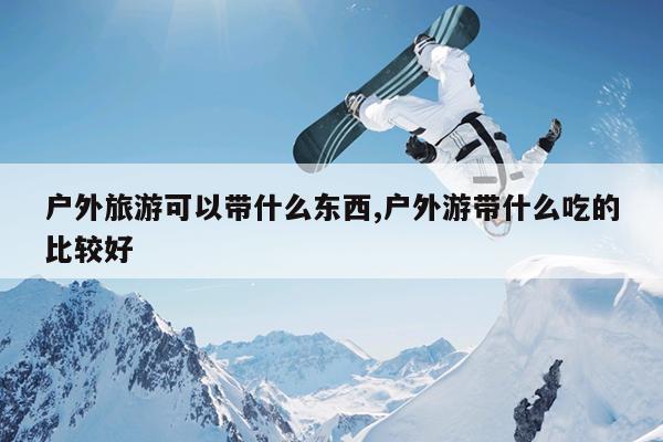 户外旅游可以带什么东西,户外游带什么吃的比较好