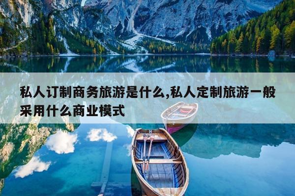 私人订制商务旅游是什么,私人定制旅游一般采用什么商业模式