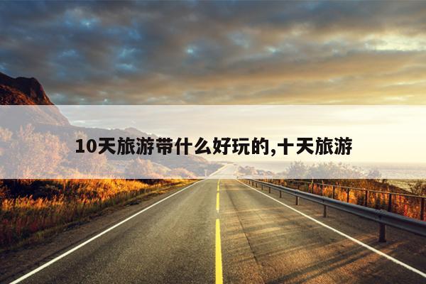 10天旅游带什么好玩的,十天旅游