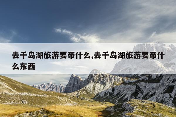 去千岛湖旅游要带什么,去千岛湖旅游要带什么东西