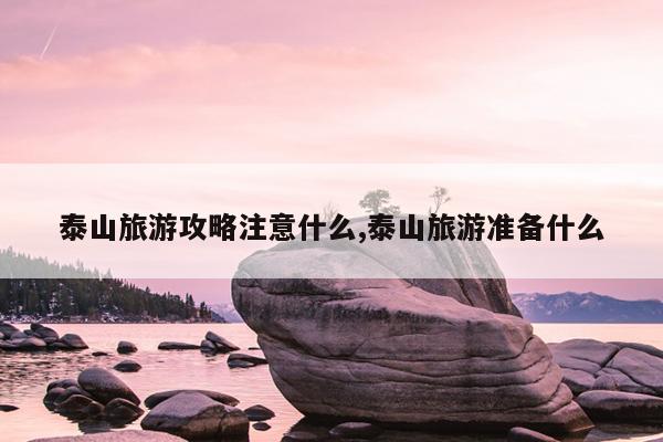 泰山旅游攻略注意什么,泰山旅游准备什么