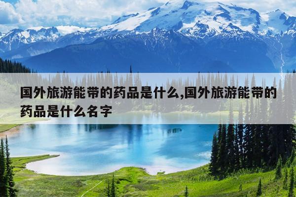 国外旅游能带的药品是什么,国外旅游能带的药品是什么名字